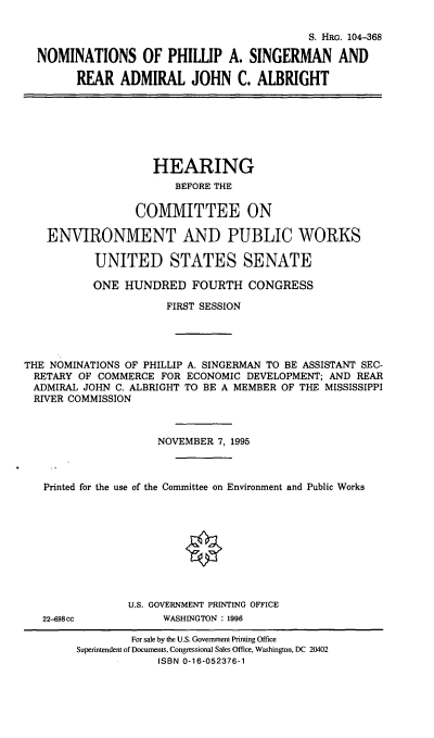 handle is hein.cbhear/nomspas0001 and id is 1 raw text is: S. HRG. 104-368
NOMINATIONS OF PHILLIP A. SINGERMAN AND
REAR ADMIRAL JOHN C. ALBRIGHT
HEARING
BEFORE THE
COMMITTEE ON
ENVIRONMENT AND PUBLIC WORKS
UNITED STATES SENATE
ONE HUNDRED FOURTH CONGRESS
FIRST SESSION
THE NOMINATIONS OF PHILLIP A. SINGERMAN TO BE ASSISTANT SEC-
RETARY OF COMMERCE FOR ECONOMIC DEVELOPMENT; AND REAR
ADMIRAL JOHN C. ALBRIGHT TO BE A MEMBER OF THE MISSISSIPPI
RIVER COMMISSION
NOVEMBER 7, 1995
Printed for the use of the Committee on Environment and Public Works
U.S. GOVERNMENT PRINTING OFFICE
22-698cc            WASHINGTON : 1996
For sale by the U.S. Govenunent Printing Office
Superintendent of Documents, Congressional Sales Office, Washington, DC 20402
ISBN 0-16-052376-1


