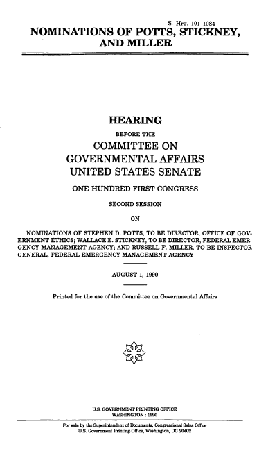 handle is hein.cbhear/nomspsm0001 and id is 1 raw text is: S. Hrg. 101-1084
NOMINATIONS OF POTTS, STICKNEY,
AND MILLER

HEARING
BEFORE THE
COMMITTEE ON
GOVERNMENTAL AFFAIRS
UNITED STATES SENATE
ONE HUNDRED FIRST CONGRESS
SECOND SESSION
ON
NOMINATIONS OF STEPHEN D. POTTS, TO BE DIRECTOR, OFFICE OF GOV-
ERNMENT ETHICS; WALLACE E. STICKNEY, TO BE DIRECTOR, FEDERAL EMER-
GENCY MANAGEMENT AGENCY; AND RUSSELL F. MILLER, TO BE INSPECTOR
GENERAL, FEDERAL EMERGENCY MANAGEMENT AGENCY
AUGUST 1, 1990
Printed for the use of the Committee on Governmental Affairs
U.S. GOVERNMENT PRINTING OFFICE
WASHINGTON: 1990
For sale by the Superintendent of Documents, Congressional Sales Office
U.S. Government Printing Office, Washington, DC 20402


