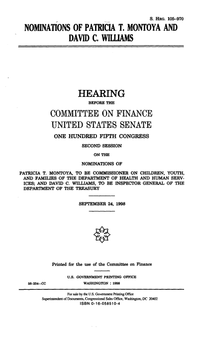handle is hein.cbhear/nomsptm0001 and id is 1 raw text is: S. HRG. 105-970
NOMINATIONS OF PATRICIA T. MONTOYA AND
DAVID C. WILUAMS

HEARING
BEFORE THE
COMMITTEE ON FINANCE
UNITED STATES SENATE
ONE HUNDRED FIFTH CONGRESS
SECOND SESSION
ON THE
NOMINATIONS OF

PATRICIA T. MONTOYA, TO BE COMMISSIONER ON CHILDREN, YOUTH,
AND FAMILIES OF THE DEPARTMENT OF HEALTH AND HUMAN SERV-
ICES; AND DAVID C. WILLIAMS, TO BE INSPECTOR GENERAL OF THE
DEPARTMENT OF THE TREASURY
SEPTEMBER 24, 1998
Printed for the use of the Committee on Finance
U.S. GOVERNMENT PRINTING OFFICE

56-254-CC

WASHINGTON : 1998

For sale by the U.S. Government Printing Office
Superintendent of Documents, Congressional Sales Office, Washington, DC 20402
ISBN 0-16-058510-4


