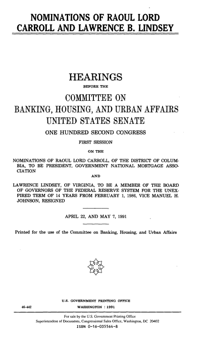 handle is hein.cbhear/nomsrlc0001 and id is 1 raw text is: NOMINATIONS OF RAOUL LORD
CARROLL AND LAWRENCE B. LINDSEY

HEARINGS
BEFORE THE
COMMITTEE ON
BANKING, HOUSING, AND URBAN AFFAIRS
UNITED STATES SENATE
ONE HUNDRED SECOND CONGRESS
FIRST SESSION
ON THE
NOMINATIONS OF RAOUL LORD CARROLL, OF THE DISTRICT OF COLUM-
BIA, TO BE PRESIDENT, GOVERNMENT NATIONAL MORTGAGE ASSO-
CIATION
AND
LAWRENCE LINDSEY, OF VIRGINIA, TO BE A MEMBER OF THE BOARD
OF GOVERNORS OF THE FEDERAL RESERVE SYSTEM FOR THE UNEX-
PIRED TERM OF 14 YEARS FROM FEBRUARY 1, 1986, VICE MANUEL H.
JOHNSON, RESIGNED
APRIL 22, AND MAY 7, 1991
Printed for the use of the Committee on Banking, Housing, and Urban Affairs
U.S. GOVERNMENT PRINTING OFFICE
46-442             WASHINGTON : 1991
For sale by the U.S. Government Printing Office
Superintendent of Documents, Congressional Sales Office, Washington, DC 20402
ISBN 0-16-035564-8



