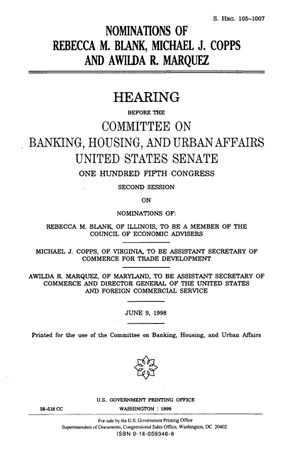 handle is hein.cbhear/nomsrmb0001 and id is 1 raw text is: S. HRG. 105-1007
NOMINATIONS OF
REBECCA M. BLANK, MICHAEL J. COPPS
AND AWILDA R. MARQUEZ
HEARING
BEFORE THE
COMMITTEE ON
BANKING, HOUSING, AND URBAN AFFAIRS
UNITED STATES SENATE
ONE HUNDRED FIFTH CONGRESS
SECOND SESSION
ON
NOMINATIONS OF:
REBECCA M. BLANK, OF ILLINOIS, TO BE A MEMBER OF THE
COUNCIL OF ECONOMIC ADVISERS
MICHAEL J. COPPS, OF VIRGINIA, TO BE ASSISTANT SECRETARY OF
COMMERCE FOR TRADE DEVELOPMENT
AWILDA R. MARQUEZ, OF MARYLAND, TO BE ASSISTANT SECRETARY OF
COMMERCE AND DIRECTOR GENERAL OF THE UNITED STATES
AND FOREIGN COMMERCIAL SERVICE
JUNE 9, 1998
Printed for the use of the Committee on Banking, Housing, and Urban Affairs
U.S. GOVERNMENT PRINTING OFFICE
58-518 CC          WASHINGTON : 1999
For sale by the U.S. Government Printing Office
Superintendent of Documents, Congressional Sales Office, Washington, DC 20402
ISBN 0-16-059346-8



