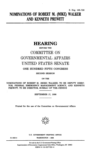 handle is hein.cbhear/nomsrmw0001 and id is 1 raw text is: S. Hrg. 105-720
NOMINATIONS OF ROBERT M. (MIKE) WALKER
AND KENNETH PREWIIT

HEARING
BEFORE THE
COMMITTEE ON
GOVERNMENTAL AFFAIRS
UNITED STATES SENATE
ONE HUNDRED FIFTH CONGRESS
SECOND SESSION
ON THE
NOMINATIONS OF ROBERT ,M. (MIKE).WALKER, TO BE DEPUTY DIREC-
TOR, FEDERAL EMERGENCY MANAGEMENT -AGENCY, AND KENNETH
PREWITT, TO BE DIRECTOR, BUREAU OF THE.-CENSUS
SEPTEMBER 17, 1998
Printed for the use of the Committee on Governmental Affairs
U.S. GOVERNMENT PRINTING OFFICE
51--642cc          WASHINGTON : 1998
For sale by the U.S. Government Printing Office
Superintendent of Documents, Congressional Sales Office, Washington, DC 20402
ISBN 0-16-057793-4


