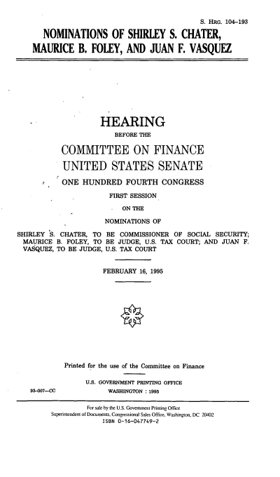 handle is hein.cbhear/nomssc0001 and id is 1 raw text is: S. HRG. 104-193
NOMINATIONS OF SHIRLEY S. CHATER,
MAURICE B. FOLEY, AND JUAN F. VASQUEZ
HEARING
BEFORE THE
COMMITTEE ON FINANCE
UNITED STATES SENATE
ONE HUNDRED FOURTH CONGRESS
FIRST SESSION
ON THE
NOMINATIONS OF
SHIRLEY S. CHATER, TO BE COMMISSIONER OF SOCIAL SECURITY;
MAURICE B. FOLEY, TO BE JUDGE, U.S. TAX COURT; AND JUAN F.
VASQUEZ, TO BE JUDGE, U.S. TAX COURT
FEBRUARY 16, 1995
Printed for the use of the Committee on Finance
U.S. GOVERNMENT PRINTING OFFICE
93-007--CC          WASHINGTON : 1995
For sale by the U.S. Government Printing Office
Superintendent of Documents, Congressional Sales Office, Washington, DC 20402
ISBN 0-16-047749-2


