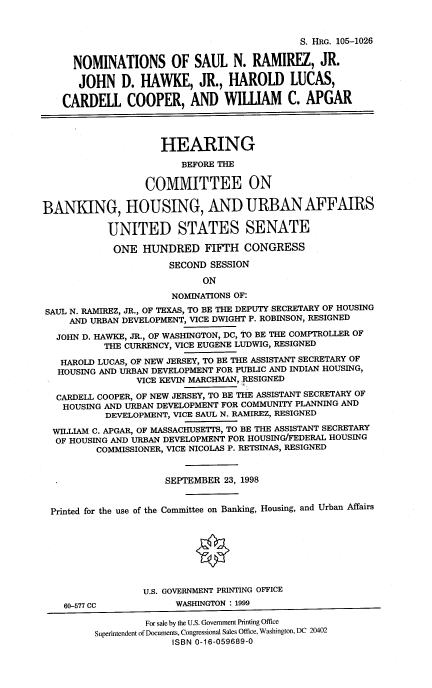 handle is hein.cbhear/nomssnr0001 and id is 1 raw text is: S. HRG. 105-1026
NOMINATIONS OF SAUL N. RAMIREZ, JR.
JOHN D. HAWKE, JR., HAROLD LUCAS,
CARDELL COOPER, AND WILLIAM C. APGAR
HEARING
BEFORE THE
COMMITTEE ON
BANKING, HOUSING, AND URBAN AFFAIRS
UNITED STATES SENATE
ONE HUNDRED FIFTH CONGRESS
SECOND SESSION
ON
NOMINATIONS OF:
SAUL N. RAMIREZ, JR., OF TEXAS, TO BE THE DEPUTY SECRETARY OF HOUSING
AND URBAN DEVELOPMENT, VICE DWIGHT P. ROBINSON, RESIGNED
JOHN D. HAWKE, JR., OF WASHINGTON, DC, TO BE THE COMPTROLLER OF
THE CURRENCY, VICE EUGENE LUDWIG, RESIGNED
HAROLD LUCAS, OF NEW JERSEY, TO BE THE ASSISTANT SECRETARY OF
HOUSING AND URBAN DEVELOPMENT FOR PUBLIC AND INDIAN HOUSING,
VICE KEVIN MARCHMAN, RESIGNED
CARDELL COOPER, OF NEW JERSEY, TO BE THE ASSISTANT SECRETARY OF
HOUSING AND URBAN DEVELOPMENT FOR COMMUNITY PLANNING AND
DEVELOPMENT, VICE SAUL N. RAMIREZ, RESIGNED
WILLIAM C. APGAR, OF MASSACHUSETTS, TO BE THE ASSISTANT SECRETARY
OF HOUSING AND URBAN DEVELOPMENT FOR HOUSING/FEDERAL HOUSING
COMMISSIONER, VICE NICOLAS P. RETSINAS, RESIGNED
SEPTEMBER 23, 1998
Printed for the use of the Committee on Banking, Housing, and Urban Affairs
U.S. GOVERNMENT PRINTING OFFICE
60-577 CC           WASHINGTON : 1999
For sale by the U.S. Government Printing Office
Superintendent of Documents, Congressional Sales Office, Washington, DC 20402
ISBN 0-16-059689-0


