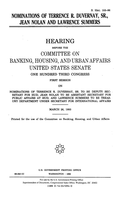 handle is hein.cbhear/nomstrd0001 and id is 1 raw text is: S. HRc. 103-96
NOMINATIONS OF TERRENCE R. DUVERNAY, SR.,
JEAN NOLAN AND LAWRENCE SUMMERS

HEARING
BEFORE THE
COMMITTEE ON
BANKING, HOUSING, AND URBAN AFFAIRS
UNITED STATES SENATE
ONE HUNDRED THIRD CONGRESS
FIRST SESSION
ON
NOMINATIONS OF TERRENCE R. DUVERNAY, SR. TO BE DEPUTY SEC-
RETARY FOR HUD; JEAN NOLAN TO BE ASSISTANT SECRETARY FOR
PUBLIC AFFAIRS AT HUD; AND LAWRENCE SUMMERS TO BE TREAS-
URY DEPARTMENT UNDER SECRETARY FOR INTERNATIONAL AFFAIRS
MARCH 26, 1993
Printed for the use of the Committee on Banking, Housing, and Urban Affairs

69-40 CC

U.S. GOVERNMENT PRINTING OFFICE
WASHINGTON : 1993

For sale by the U.S. Government Printing Office
Superintendent of Documents, Congressional Sales Office, Washington, DC 20402
ISBN 0-16-041094-0


