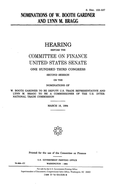 handle is hein.cbhear/nomswbg0001 and id is 1 raw text is: S. HRG. 103-537
NOMINATIONS OF W. BOOTH GARDNER
AND LYNN M. BRAGG
HEARING
BEFORE THE
COMMITTEE ON FINANCE
UNITED STATES SENATE
ONE HUNDRED THIRD CONGRESS
SECOND SESSION
ON THE
NOMINATIONS OF
W. BOOTH GARDNER TO BE DEPUTY U.S. TRADE REPRESENTATIVE AND
LYNN M. BRAGG TO BE A COMMISSIONER OF THE U.S. INTER-
NATIONAL TRADE COMMISSION
MARCH 16, 1994
Printed for the use of the Committee on Finance
U.S. GOVERNMENT PRINTING OFFICE
78-869-CC           WASHINGTON : 1994
For sale by the U.S. Government Printing Office
Superintendent of Documents, Congressional Sales Office, Washington, DC 20402
ISBN 0-16-044328-8


