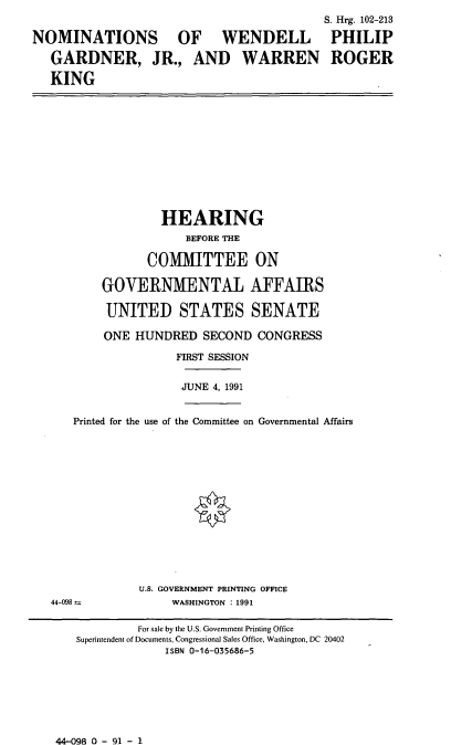 handle is hein.cbhear/nomswpg0001 and id is 1 raw text is: S. Hrg. 102-213
NOMINATIONS OF WENDELL PHILIP
GARDNER, JR., AND WARREN ROGER
KING

HEARING
BEFORE THE
COMMITTEE ON
GOVERNMENTAL AFFAIRS
UNITED STATES SENATE
ONE HUNDRED SECOND CONGRESS
FIRST SESSION
JUNE 4, 1991

Printed for the use of the Committee on Governmental Affairs

U.S. GOVERNMENT PRINTING OFFICE
WASHINGTON : 1991

44-098 a

44-098 0 - 91 - 1

For sale by the U.S. Government Printing Office
Superintendent of Documents, Congressional Sales Office, Washington, DC 20402
ISBN 0-16-035686-5


