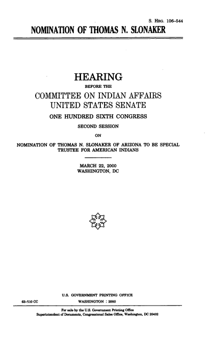handle is hein.cbhear/nomtns0001 and id is 1 raw text is: 

                                       S. HRG. 106-544

NOMINATION OF THOMAS N. SLONAKER


                   HEARING
                       BEFORE THE

      COMMITTEE ON INDIAN AFFAIRS
           UNITED STATES SENATE
           ONE HUNDRED SIXTH CONGRESS
                    SECOND SESSION
                          ON
NOMINATION OF THOMAS N. SLONAKER OF ARIZONA TO BE SPECIAL
              TRUSTEE FOR AMERICAN INDIANS

                     MARCH 22, 2000
                     WASHINGTON, DC


             U.S. GOVERNMENT PRINTING OFFICE
63-510 CC          WASHINGTON :2000
             For sale by the U.S. Government Printing Office
     Superintendent of Documents, Congressional Sales Office, Washington, DC 20402


