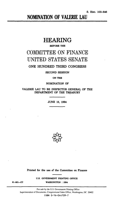 handle is hein.cbhear/nomvl0001 and id is 1 raw text is: S. HRG. 103-646
NOMINATION OF VALERIE LAU
HEARING
BEFORE THE
COMMITTEE ON FINANCE
UNITED STATES SENATE
ONE HUNDRED THIRD CONGRESS
SECOND SESSION
ON THE
NOMINATION OF
VALERIE LAU TO BE INSPECTOR GENERAL OF THE
DEPARTMENT OF THE TREASURY
JUNE 15, 1994
Printed for the use of the Committee on Finance
U.S. GOVERNMENT PRINTING OFFICE
81-661-CC           WASHINGTON : 1994

For sale by the U.S. Government Printing Office
Superintendent of Documents, Congressional Sales Office, Washington, DC 20402
ISBN 0-16-044709-7


