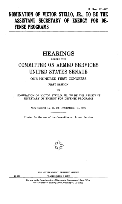 handle is hein.cbhear/nomvsj0001 and id is 1 raw text is: S. HRG. 101-767
NOMINATION OF VICTOR STEllO, JR., TO BE THE
ASSISTANT SECRETARY OF ENERGY FOR DE-
FENSE PROGRAMS

HEARINGS
BEFORE THE
COMMITTEE ON ARMED SERVICES
UNITED STATES SENATE
ONE HUNDRED FIRST CONGRESS
FIRST SESSION
ON
NOMINATION OF VICTOR STELLO, JR., TO BE THE ASSISTANT
SECRETARY OF ENERGY FOR DEFENSE PROGRAMS

25-635

NOVEMBER 15, 16, 20; DECEMBER 19, 1989
Printed for the use of the Committee on Armed Services
U.S. GOVERNMENT PRINTING OFFICE
WASHINGTON : 1990

For sale by the Superintendent of Documents, Congressional Sales Office
U.S. Government Printing Office, Washington, DC 20402


