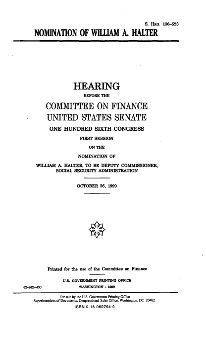 handle is hein.cbhear/nomwah0001 and id is 1 raw text is: S. HRG. 106-523
NOMINATION OF WILLIAM A. HALTER
HEARING
BEFORE THE
COMMITTEE ON FINANCE
UNITED STATES SENATE
ONE HUNDRED SIXTH CONGRESS
FIRST SESSION
ON THE
NOMINATION OF
WILLIAM A. HALTER, TO BE DEPUTY COMMISSIONER,
SOCIAL SECURITY ADMINISTRATION
OCTOBER 26, 1999
Printed for the use of the Committee on Finance
U.S. GOVERNMENT PRINTING OFFICE
62-882--CC          WASHINGTON : 1999
For sale by the U.S. Government Printing Office
Superintendent of Documents, Congressional Sales Office, Washington, DC 20402
ISBN 0-16-060794-9


