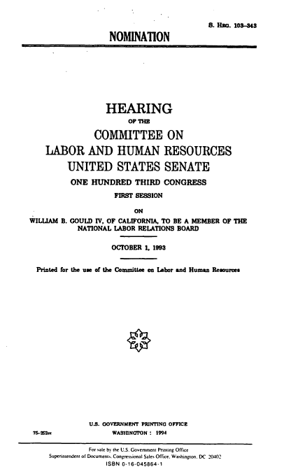 handle is hein.cbhear/nomwbg0001 and id is 1 raw text is: S. Hao. 103-48
NOMINATION

HEARING
OF THE
COMMITTEE ON
LABOR AND HUMAN RESOURCES
UNITED STATES SENATE
ONE HUNDRED THIRD CONGRESS
FIRST SESSION
ON
WILLIAM B. GOULD IV, OF CALIFORNIA, TO BE A MEMBER OF THE
NATIONAL LABOR RELATIONS BOARD
OCTOBER 1. 1993
Printed for the use of the Committee on Labor and Human Resources
O
U.S. OOVERNMENT PRINTING OFFICR
15ce             WASHINGTON : 1994
For sale by the U.S. Government Printing Office
Superintendent of Document%. Congressional Sales Office. Washington. DC 20402
ISBN 0-16-045864-1



