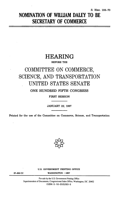handle is hein.cbhear/nomwd0001 and id is 1 raw text is: S. HRG. 105-70
NOMINATION OF WILUIAM DALEY TO BE
SECRETARY OF COMMERCE

HEARING
BEFORE THE
COMMITTEE ON COMMERCE,
SCIENCE, AND TRANSPORTATION
UNITED STATES SENATE
ONE HUNDRED FIFTH CONGRESS
FIRST SESSION
JANUARY 22; 1997
Printed for the use of the Committee on Commerce, Science, and Transportation

37-353 CC

U.S. GOVERNMENT PRINTING OFFICE
WASHINGTON : 1997

For sale by the U.S. Government Printing Office
Superintendent of Documents, Congressional Sales Office, Washington, DC 20402
ISBN 0-16-055260-5


