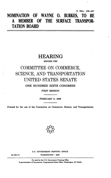 handle is hein.cbhear/nomwob0001 and id is 1 raw text is: NOMINATION OF WAYNE
A MEMBER OF THE
TATION BOARD

S. HRG. 106-467
0. BURKES, TO BE
SURFACE TRANSPOR-

HEARING
BEFORE THE
COMMITTEE ON COMMERCE,
SCIENCE, AND TRANSPORTATION
UNITED STATES SENATE
ONE HUNDRED SIXTH CONGRESS
FIRST SESSION
FEBRUARY 9, 1999
Printed for the use of the Committee on Commerce, Science, and Transportation

62-53W CC

U.S. GOVERNMENT PRINTING OFFICE
WASHINGTON : 2000

For sale by the U.S. Government Printing Office
Superintendent of Documents, Congressional Sales Office, Washington, DC 20402


