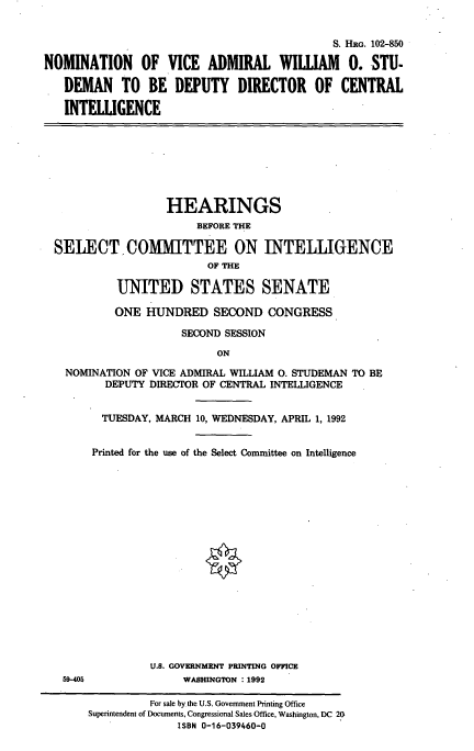 handle is hein.cbhear/nomwos0001 and id is 1 raw text is: S. HRG. 102-850
NOMINATION OF VICE ADMIRAL WILLIAM 0. STU.
DEMAN TO BE DEPUTY DIRECTOR OF CENTRAL
INTELLIGENCE

HEARINGS
BEFORE THE
SELECT, COMMITTEE ON INTELLIGENCE
OF THE
UNITED STATES SENATE
ONE HUNDRED SECOND CONGRESS
SECOND SESSION
ON
NOMINATION OF VICE ADMIRAL WILLIAM 0. STUDEMAN TO BE
DEPUTY DIRECTOR OF CENTRAL INTELLIGENCE

59-405

TUESDAY, MARCH 10, WEDNESDAY, APRIL 1, 1992
Printed for the use of the Select Committee on Intelligence
U.S. GOVERNMENT PRINTING OFFICE
WASHINGTON : 1992

For sale by the U.S. Govenment Printing Office
Superintendent of Documents, Congressional Sales Office, Washington, DC 20
ISBN 0-16-039460-0


