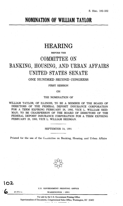 handle is hein.cbhear/nomwt0001 and id is 1 raw text is: 


S. HRG. 102-332


NOMINATION OF WILLIAM TAYLOR


                     HEARING

                         BEFORE THE

                   COMMITTEE ON

BANKING, HOUSING, AND URBAN AFFAIRS

            UNITED STATES SENATE

            ONE HUNDRED SECOND CONGRESS

                       FIRST SESSION

                            ON

                     THE NOMINATION OF

WILLIAM TAYLOR, OF ILLINOIS, TO BE A MEMBER OF THE BOARD OF
  DIRECTORS OF THE FEDERAL DEPOSIT INSURANCE CORPORATION
  FOR A TERM EXPIRING FEBRUARY 28, 1993, VICE L. WILLIAM SEID-
  MAN; TO BE CHAIRPERSON OF THE BOARD OF DIRECTORS OF THE
  FEDERAL DEPOSIT INSURANCE CORPORATION FOR A TERM EXPIRING
  FEBRUARY 28, 1993, VICE L. WILLIAM SEIDMAN.


                     SEPTEMBER 24, 1991


 Printed for the use of the Cinmittee on Banking, Housing, and Urban Affairs














)2.
                 U.S. GOVERNMENT PRINTING OFFICE


48-873  


WASHINGTON * 1991


          For sale by the U.S. Government Printing Office
Superintendent of Documents, Congressional Sales Office, Washington, DC 20402


