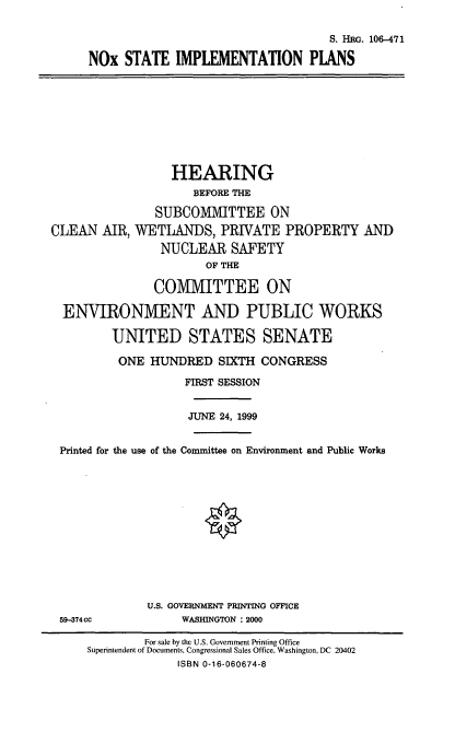 handle is hein.cbhear/noxsip0001 and id is 1 raw text is: S. HRG. 106-471
NOx STATE IMPLEMENTATION PLANS

HEARING
BEFORE THE
SUBCOMMITTEE ON
CLEAN AIR, WETLANDS, PRIVATE PROPERTY AND
NUCLEAR SAFETY
OF THE
COMMITTEE ON
ENVIRONMENT AND PUBLIC WORKS
UNITED STATES SENATE
ONE HUNDRED SIXTH CONGRESS
FIRST SESSION
JUNE 24, 1999
Printed for the use of the Committee on Environment and Public Works

U.S. GOVERNMENT PRINTING OFFICE
WASHINGTON : 2000

59-374CC

For sale by the U.S. Government Printing Office
Superintendent of Documents, Congressional Sales Office, Washington, DC 20402
ISBN 0-16-060674-8


