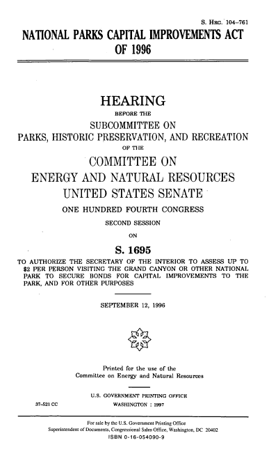 handle is hein.cbhear/npcia0001 and id is 1 raw text is: S. HRG. 104-761
NATIONAL PARKS CAPITAL IMPROVEMENTS ACT
OF 1996
HEARING
BEFORE THE
SUBCOMMITTEE ON
PARKS, HISTORIC PRESERVATION, AND RECREATION
OF THE
COMMITTEE ON
ENERGY AND NATURAL RESOURCES
UNITED STATES SENATE
ONE HUNDRED FOURTH CONGRESS
SECOND SESSION
ON
S.1695
TO AUTHORIZE THE SECRETARY OF THE INTERIOR TO ASSESS UP TO
$2 PER PERSON VISITING THE GRAND CANYON OR OTHER NATIONAL
PARK TO SECURE BONDS FOR CAPITAL IMPROVEMENTS TO THE
PARK, AND FOR OTHER PURPOSES
SEPTEMBER 12, 1996
Printed for the use of the
Committee on Energy and Natural Resources
U.S. GOVERNMENT PRINTING OFFICE
37-521 CC           WASHINGTON : 1997
For sale by the U.S. Government Printing Office
Superintendent of Documents, Congressional Sales Office, Washington, DC 20402
ISBN 0-16-054090-9


