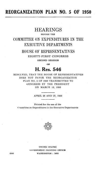 handle is hein.cbhear/nplr0001 and id is 1 raw text is: 



REORGANIZATION PLAN NO. 5 OF 1950






                HEARINGS
                    BEFORE THE

    COMMITTEE ON EXPENDITURES IN THE

           EXECUTIVE   DEPARTMENTS


         HOUSE   OF REPRESENTATIVES

             EIGHTY-FIRST CONGRESS
                  SECOND SESSION
                       ON

                 H.  Res.  546

    RESOLVED, THAT THE HOUSE OF REPRESENTATIVES
        DOES NOT FAVOR THE REORGANIZATION
          PLAN NO. 5 OF 1950 TRANSMITTED TO
            CONGRESS BY THE PRESIDENT
                 ON MARCH 13, 1950


                 APRIL 26 AND 27, 1950


                 Printed for the use of the
       (ommittee on Expenditures in the Executive Departments















                   UNITED STATES
              UOVERNMENT PRINTING OFFICE
  65055           WASHINGTON : 1950


