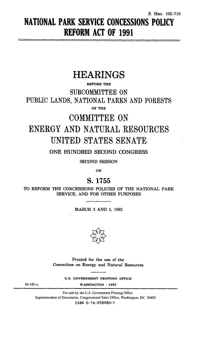handle is hein.cbhear/npscp0001 and id is 1 raw text is: S. HRG. 102-710
NATIONAL PARK SERVICE CONCESSIONS POLICY
REFORM ACT OF 1991
HEARINGS
BEFORE THE
SUBCOMMITTEE ON
PUBLIC LAN)S, NATIONAL PARKS AN) FORESTS
OF THE
COMMITTEE ON
ENERGY AND NATURAL RESOURCES
UNITED STATES SENATE
ONE HUNDRED SECOND CONGRESS
SECOND SESSION
ON
S. 1755
TO REFORM THE CONCESSIONS POLICIES OF THE NATIONAL PARK
SERVICE, AND FOR OTHER PURPOSES
MARCH 3 AND 5,1992
Printed for the use of the
Committee on Energy and Natural Resources
U.S. GOVERNMENT PRINTING OFFICE
55-122,          WASHINGTON : 1992

For sale by the U.S. Government Printing Office
Superintendent of Documents, Congressional Sales Office, Washington, DC 20402
ISBN 0-16-038980-1


