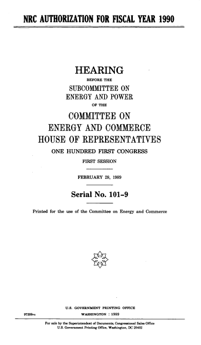 handle is hein.cbhear/nrcauth0001 and id is 1 raw text is: NRC AUTHORIZATION FOR FISCAL YEAR 1990
HEARING
BEFORE THE
SUBCOMMITTEE ON
ENERGY AND POWER
OF THE
COMMITTEE ON
ENERGY AND COMMERCE
HOUSE OF REPRESENTATIVES
ONE HUNDRED FIRST CONGRESS
FIRST SESSION
FEBRUARY 28, 1989
Serial No. 101-9
Printed for the use of the Committee on Energy and Commerce
U.S. GOVERNMENT PRINTING OFFICE
9738 T               WASHINGTON : 1989
For sale by the Superintendent of Documents, Congressional Sales Office
U.S. Government Printing Office, Washington, DC 20402


