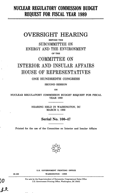handle is hein.cbhear/nrcb0001 and id is 1 raw text is: NUCLEAR REGULATORY COMMISSION BUDGET
REQUEST FOR FISCAL YEAR 1989

OVERSIGHT HEARING
BEFORE THE
SUBCOMMITTEE ON
ENERGY AND THE ENVIRONMENT
OF THE
COMMITTEE ON
INTERIOR AND INSULAR AFFAIRS
HOUSE OF REPRESENTATIVES
ONE HUNDREDTH CONGRESS
SECOND SESSION
ON
NUCLEAR REGULATORY COMMISSION BUDGET REQUEST FOR FISCAL
YEAR 1989
HEARING HELD IN WASHINGTON, DC
MARCH 3, 1988
Serial No. 100-47
Printed for the use of the Committee on Interior and Insular Affairs
U.S. GOVERNMENT PRINTING OFFICE
88-200             WASHINGTON : 1988
For sale by the Superintendent of Documents, Congressional Sales Office
U.S. Government Printing Office, Washington, DC 20402


