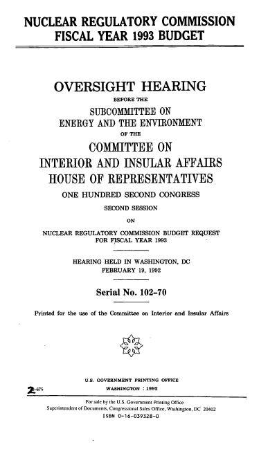 handle is hein.cbhear/nrcfy0001 and id is 1 raw text is: NUCLEAR REGULATORY COMMISSION
FISCAL YEAR 1993 BUDGET
OVERSIGHT HEARING
BEFORE THE
SUBCOMMITTEE ON
ENERGY AND THE ENVIRONMENT
OF THE
COMMITTEE ON
INTERIOR AND INSULAR AFFAIRS
HOUSE OF REPRESENTATIVES
ONE HUNDRED SECOND CONGRESS
SECOND SESSION
ON
NUCLEAR REGULATORY COMMISSION BUDGET REQUEST
FOR FISCAL YEAR 1993
HEARING HELD IN WASHINGTON, DC
FEBRUARY 19, 1992
Serial No. 102-70
Printed for the use of the Committee on Interior and Insular Affairs
U.S. GOVERNMENT PRINTING OFFICE
X675                WASHINGTON :1992
For sale by the U.S. Government Printing Office
Superintendent of Documents, Congressional Sales Office, Washington, DC 20402
ISBN 0-16-039328-0


