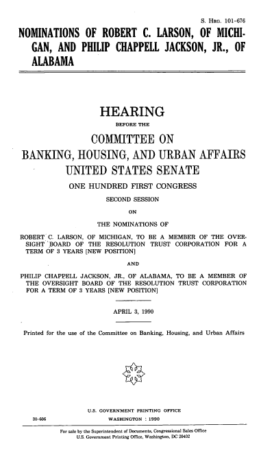 handle is hein.cbhear/nrcl0001 and id is 1 raw text is: S. HRG. 101-676
NOMINATIONS OF ROBERT C. LARSON, OF MICHI-
GAN, AND PHILIP CHAPPELL JACKSON, JR., OF
ALABAMA
HEARING
BEFORE THE
COMMITTEE ON
BANKING, HOUSING, AND URBAN AFFAIRS
UNITED STATES SENATE
ONE HUNDRED FIRST CONGRESS
SECOND SESSION
ON
THE NOMINATIONS OF
ROBERT C. LARSON, OF MICHIGAN, TO BE A MEMBER OF THE OVER-
SIGHT BOARD OF THE RESOLUTION TRUST CORPORATION FOR A
TERM OF 3 YEARS [NEW POSITION]
AND
PHILIP CHAPPELL JACKSON, JR., OF ALABAMA, TO BE A MEMBER OF
THE OVERSIGHT BOARD OF THE RESOLUTION TRUST CORPORATION
FOR A TERM OF 3 YEARS [NEW POSITION]
APRIL 3, 1990
Printed for the use of the Committee on Banking, Housing, and Urban Affairs
U.S. GOVERNMENT PRINTING OFFICE
30-606             WASHINGTON : 1990
For sale by the Superintendent of Documents, Congressional Sales Office
U.S. Government Printing Office, Washington, DC 20402


