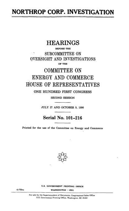 handle is hein.cbhear/nropcorpinv0001 and id is 1 raw text is: NORTHROP CORP. INVESTIGATION
HEARINGS
BEFORE THE
SUBCOMMITTEE ON
QVERSIGHT AND INVESTIGATIONS
OF THE
COMMITTEE ON
ENERGY AND COMMERCE
HOUSE OF REPRESENTATIVES
ONE HUNDRED FIRST CONGRESS
SECOND SESSION
JULY 27 AND OCTOBER 9, 1990
Serial No. 101-216
Printed for the use of the Committee on Energy and Commerce
U.S. GOVERNMENT PRINTING OFFICE
41-7352s            WASHINGTON : 1991
For sale by the Superintendent of Documents, Congressional Sales Office
U.S. Government Printing Office, Washington. DC 20402


