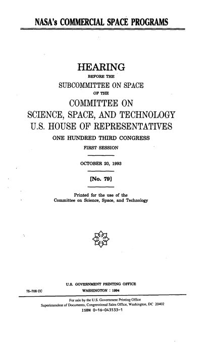 handle is hein.cbhear/nscsp0001 and id is 1 raw text is: NASA's COMMERCIAL SPACE PROGRAMS

HEARING
BEFORE THE
SUBCOMMITTEE ON SPACE
OF THE
COMMITTEE ON
SCIENCE, SPACE, AND TECHNOLOGY
U.S. HOUSE OF REPRESENTATIVES
ONE HUNDRED THIRD CONGRESS
FIRST SESSION
OCTOBER 20, 1993

[No. 79]

Printed for the use of the
Committee on Science, Space, and Technology

U.S. GOVERNMENT PRINTING OFFICE
WASHINGTON : 1994

75-708 CC

For sale by the U.S. Government Printing Office
Superintendent of Documents, Congressional Sales Office, Washington, DC 20402
ISBN 0-16-043533-1


