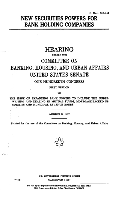 handle is hein.cbhear/nsecpow0001 and id is 1 raw text is: S. HRG. 100-254
NEW SECURITIES POWERS FOR
BANK HOLDING COMPANIES
HEARING
BEFORE THE
COMMITTEE ON
BANKING, HOUSING, AND URBAN AFFAIRS
UNITED STATES SENATE
ONE HUNDREDTH CONGRESS
FIRST SESSION
ON
THE ISSUE OF EXPANDING BANK POWERS TO INCLUDE THE UNDER-
WRITING AND DEALING IN MUTUAL FUNDS, MORTGAGE-BACKED SE-
CURITIES AND MUNICIPAL REVENUE BONDS
AUGUST 6, 1987
Printed for the use of the Committee on Banking, Housing, and Urban Affairs
U.S. GOVERNMENT PRINTING OFFICE
77-188            WASHINGTON :'1987

For sale by the Superintendent of Documents, Congressional Sales Office
U.S. Government Printing Office, Washington, DC 20402


