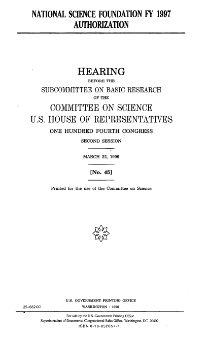 handle is hein.cbhear/nsfa0001 and id is 1 raw text is: NATIONAL SCIENCE FOUNDATION FY 1997
AUTHORIZATION

HEARING
BEFORE THE
SUBCOMMITTEE ON BASIC RESEARCH
OF THE
COMMITTEE ON SCIENCE
U.S. HOUSE OF REPRESENTATIVES
ONE HUNDRED FOURTH CONGRESS
SECOND SESSION
MARCH 22, 1996
[No. 45]

Printed for the use of the Committee on Science

U.S. GOVERNMENT PRINTING OFFICE
WASHINGTON : 1996

25-682 CC

For sale by the U.S. Government Printing Office
Superintendent of Documents, Congressional Sales Office, Washington, DC 20402
ISBN 0-16-052857-7


