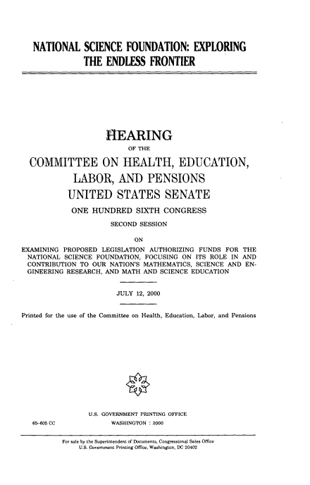 handle is hein.cbhear/nsfextef0001 and id is 1 raw text is: 





   NATIONAL SCIENCE FOUNDATION: EXPLORING

               THE ENDLESS FRONTIER










                    HIEARING
                         OF THE

  COMMITTEE ON HEALTH, EDUCATION,

            LABOR, AND PENSIONS

            UNITED STATES SENATE

            ONE HUNDRED SIXTH CONGRESS

                     SECOND SESSION

                           ON
EXAMINING PROPOSED LEGISLATION AUTHORIZING FUNDS FOR THE
NATIONAL SCIENCE FOUNDATION, FOCUSING ON ITS ROLE IN AND
CONTRIBUTION TO OUR NATION'S MATHEMATICS, SCIENCE AND EN-
GINEERING RESEARCH, AND MATH AND SCIENCE EDUCATION


                       JULY 12, 2000


Printed for the use of the Committee on Health, Education, Labor, and Pensions













                U.S. GOVERNMENT PRINTING OFFICE
   65-605 CC         WASHINGTON :2000


For sale by the Superintendent of Documents, Congressional Sales Office
    U.S. Government Printing Office, Washington, DC 20402



