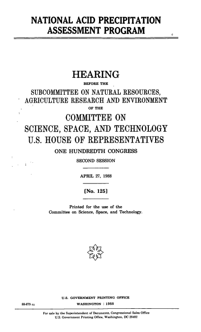 handle is hein.cbhear/ntacpr0001 and id is 1 raw text is: NATIONAL ACID PRECIPITATION
ASSESSMENT PROGRAM

HEARING
BEFORE THE
SUBCOMMITTEE ON NATURAL RESOURCES,
AGRICULTURE RESEARCH AND ENVIRONMENT
OF THE
COMMITTEE ON
SCIENCE, SPACE, AND TECHNOLOGY
U.S. HOUSE OF REPRESENTATIVES
ONE HUNDREDTH CONGRESS
SECOND SESSION
APRIL 27, 1988

[No. 125]

Printed for the use of the
Committee on Science, Space, and Technology.

U.S. GOVERNMENT PRINTING OFFICE
88-879--                         WASHINGTON      : 1988
For sale by the Superintendent of Documents, Congressional Sales Office
U.S. Government Printing Office, Washington, DC 20402

0


