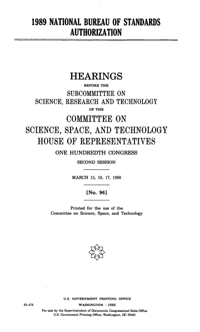 handle is hein.cbhear/ntbur0001 and id is 1 raw text is: 1989 NATIONAL BUREAU OF STANDARDS
AUTHORIZATION

SCIENCE,

HEARINGS
BEFORE THE
SUBCOMMITTEE ON
RESEARCH AND TECHNOLOGY
OF THE
COMMITTEE ON

SCIENCE, SPACE, AND TECHNOLOGY
HOUSE OF REPRESENTATIVES
ONE HUNDREDTH CONGRESS
SECOND SESSION
MARCH 15, 16, 17, 1988

[No. 961

Printed for the use of the
Committee on Science, Space, and Technology

U.S. GOVERNMENT PRINTING OFFICE
WASHINGTON : 1988
For sale by the Superintendent of Documents, Congressional Sales Office
U.S. Government Printing Office, Washington, DC 20402

85-476


