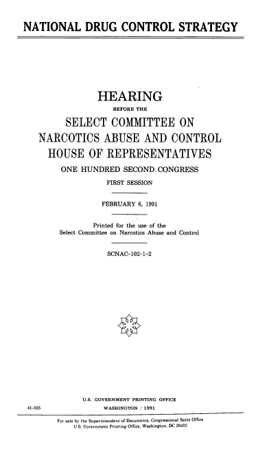 handle is hein.cbhear/ntdrucs0001 and id is 1 raw text is: 


NATIONAL DRUG CONTROL STRATEGY


              HEARING
                  BEFORE THE

       SELECT COMMITTEE ON

NARCOTICS ABUSE AND CONTROL

  HOUSE OF REPRESENTATIVES

     ONE HUNDRED SECOND.CONGRESS

                FIRST SESSION


                FEBRUARY 6, 1991


             Printed for the use of the
     Select Committee on Narcotics Abuse and Control


                 SCNAC-102-1-2


U.S. GOVERNMENT PRINTING OFFICE
     WASHINGTON : 1991


41-555


For sale by the Superintendent of Documents. Congressional Sales Office
    U.S. Government Printing Office, Washington, DC 20402


