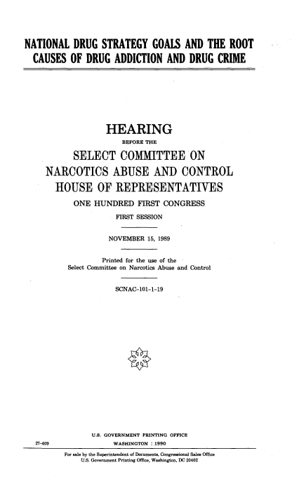 handle is hein.cbhear/ntdsgroad0001 and id is 1 raw text is: 





NATIONAL DRUG STRATEGY GOALS AND THE ROOT

  CAUSES OF DRUG ADDICTION AND DRUG CRIME


              HEARING
                  BEFORE THE

       SELECT COMMITTEE ON

NARCOTICS ABUSE AND CONTROL

  HOUSE OF REPRESENTATIVES

       ONE HUNDRED FIRST CONGRESS

                 FIRST SESSION


               NOVEMBER 15, 1989


             Printed for the use of the
     Select Committee on Narcotics Abuse and Control


                SCNAC-101-1-19


27-609


      U.S. GOVERNMENT PRINTING OFFICE
            WASHINGTON : 1990
For sale by the Superintendent of Documents, Congressional Sales Office
    U.S. Government Printing Office, Washington, DC 20402


