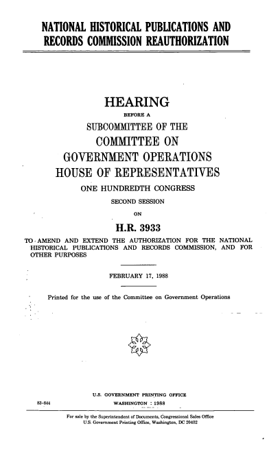handle is hein.cbhear/nthst0001 and id is 1 raw text is: NATIONAL HISTORICAL PUBLICATIONS AND
RECORDS COMMISSION REAUTHORIZATION

HEARING
BEFORE A
SUBCOMMITTEE OF TUE
COMMITTEE ON
GOVERNMENT OPERATIONS
HOUSE OF REPRESENTATIVES
ONE HUNDREDTH CONGRESS
SECOND SESSION
ON
H.R. 3933
TO AMEND AND EXTEND THE AUTHORIZATION FOR THE NATIONAL
HISTORICAL PUBLICATIONS AND RECORDS COMMISSION, AND FOR
OTHER PURPOSES
FEBRUARY 17, 1988
Printed for the use of the Committee on Government Operations
U.S. GOVERNMENT PRINTING OFFICE
83-844            WASHINGTON : 1988

For sale by the Superintendent of Documents, Congressional Sales Office
U.S. Government Printing Office, Washington, DC 20402


