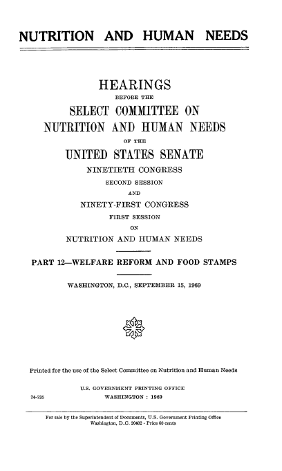 handle is hein.cbhear/nthumnexii0001 and id is 1 raw text is: 




NUTRITION AND HUMAN NEEDS






                 HEARINGS
                     BEFORE THE

           SELECT COMMITTEE ON

     NUTRITION AND HUMAN NEEDS
                       OF THE

          UNITED STATES SENATE

               NINETIETH CONGRESS

                   SECOND SESSION
                        AND

             NINETY-FIRST CONGRESS
                   FIRST SESSION
                        ON

          NUTRITION AND HUMAN NEEDS


   PART 12-WELFARE REFORM AND FOOD STAMPS


          WASHINGTON, D.C., SEPTEMBER 15, 1969





                      0






  Printed for the use of the Select Committee on Nutrition and Human Needs

             U.S. GOVERNMENT PRINTING OFFICE
   24-235         WASHINGTON : 1969


For sale by the Superintendent of Documents, U.S. Government Printing Office
          Washington, D.C. 20402 - Price 60 cents


