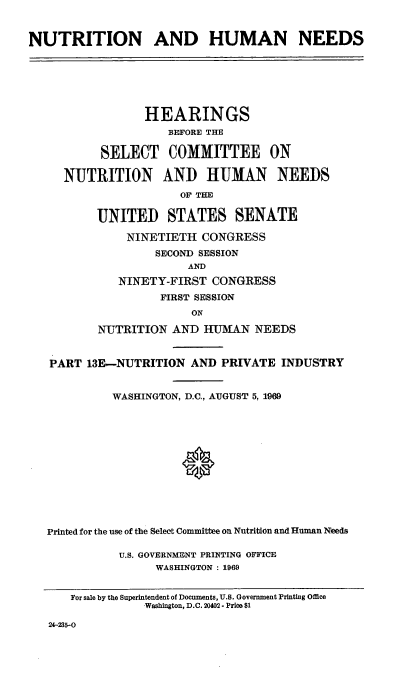 handle is hein.cbhear/nthumnexiiie0001 and id is 1 raw text is: 


NUTRITION AND HUMAN NEEDS


              HEARINGS
                  BEFORE THE

        SELECT COMMITTEE ON

  NUTRITION AND HUMAN NEEDS
                    OF THE

       UNITED STATES SENATE

            NINETIETH CONGRESS
                SECOND SESSION
                     AND
          NINETY-FIRST CONGRESS
                 FIRST SESSION
                     ON

       NUTRITION AND HUMKAN NEEDS


PART 13E-NUTRITION AND PRIVATE INDUSTRY


          WASHINGTON, D.C., AUGUST 5, 1969












Printed for the use of the Select Committee on Nutrition and Human Needs

           U.S. GOVERNMENT PRINTING OFFICE
                WASHINGTON : 1969


   For sale by the Superintendent of Documents, U.S. Government Printing Office
              Washington, D.C. 20402 - Price $1


24-235-0


