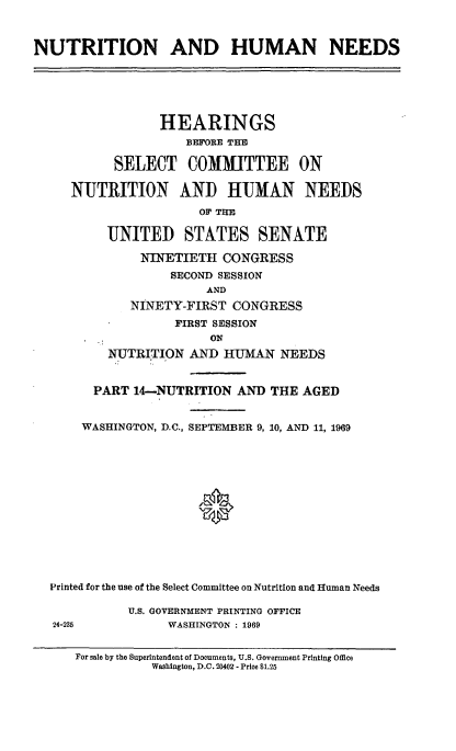 handle is hein.cbhear/nthumnexiv0001 and id is 1 raw text is: 


NUTRITION AND HUMAN NEEDS


NUT


       HEARINGS
           BEFORE TIE

 SELECT COMMITTEE ON

'RITION AND HUMAN NE
             OF TII

UNITED STATES SENATE
     NINETIETH CONGRESS
         SECOND SESSION


EDS


       NINETY-FIRST CONGRESS
             FIRST SESSION
                 ON
    NUTRITION AND HUMAN NEEDS


  PART 14-NUTRITION AND THE AGED

WASHINGTON, D.C., SEPTEMBER 9, 10, AND 11, 1969






                0


Printed for the use of the Select Committee on Nutrition and Human Needs

           U.S. GOVERNMENT PRINTING OFFICE
24-235          WASHINGTON : 1969

   For sale by the Superintendent of Documents, U.S. Government Printing Office
              Washington, D.C. 20402 - Price $1.25


