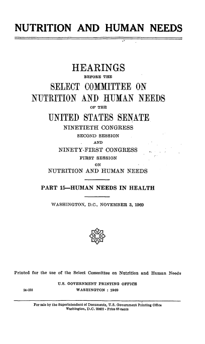 handle is hein.cbhear/nthumnexv0001 and id is 1 raw text is: 




NUTRITION AND HUMAN NEEDS


                 HEARINGS
                     BEFORE THE

           SELECT COMMITTEE ON

     NUTRITION AND HtUMAN NEEDS
                      OF THE

          UNITED STATES SENATE
               NINETIETH CONGRESS
                   SECOND SESSION
                       AND
             NINETY-FIRST CONGRESS
                   FIRST SESSION
                        ON
          NUTRITION AND HUMAN NEEDS


        PART 15-HUMAN NEEDS IN HEALTH


           WASHINGTON, D.C., NOVEMBER 3, 1969







                      9





Printed for the use of the Select Committee on Nutrition and Human Needs


U.S. GOVERNMENT PRINTING OFFICE
     WASHINGTON : 1969


24-235


For sale by the Superintendent of Documents, U.S. Government Printing Office
          Washington, D.C. 20402 - Price 65 cents


