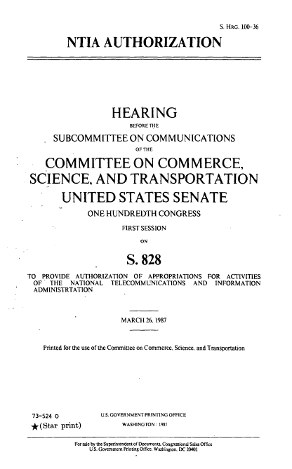 handle is hein.cbhear/ntia0001 and id is 1 raw text is: S. HRG. 100-36
NTIA AUTHORIZATION

HEARING
BEFORE THE
SUBCOMMITTEE ON COMMUNICATIONS
OF THE
COMMITTEE ON COMMERCE,
SCIENCE, AND TRANSPORTATION
UNITED STATES SENATE
ONE HUNDREDTH CONGRESS
FIRST SESSION
ON
S. 828
TO PROVIDE AUTHORIZATION OF APPROPRIATIONS FOR ACTIVITIES
OF THE NATIONAL TELECOMMUNICATIONS AND INFORMATION
ADMINISTRTATION
MARCH 26.1987
Printed for the use of the Committee on Commerce. Science, and Transportation

73-524 0
* (Star print)

U.S. GOVERNMENT PRINTING OFFICE
WASHINGTON: 1987

For sale by the Superintendent of Documents. Congressional Sales Office
U.S. Govenment Printing Otfice. Washington. DC 20402


