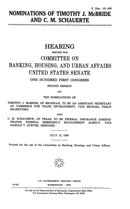 handle is hein.cbhear/ntjm0001 and id is 1 raw text is: S. HRG. 101-809
NOMINATIONS OF TIMOTHY J. McBRIDE
AND C. M. SCHAUERTE
HEARING
BEFORE THE
CO[MITTEE ON
BANKING, HOUSING, AND URBAN AFFAIRS
UNITED STATES SENATE
ONE HUNDRED FIRST CONGRESS
SECOND SESSION
ON
THE NOMINATIONS OF
TIMOTHY J. McBRIDE, OF MICHIGAN, TO BE AN ASSISTANT SECRETARY
OF COMMERCE FOR TRADE DEVELOPMENT, VICE MICHAEL PHILIP
SKARZYNSKI
AND
C. M. SCHAUERTE, OF TEXAS, TO BE FEDERAL INSURANCE ADMINIS-
TRATOR, FEDERAL EMERGENCY MANAGEMENT AGENCY, VICE
HAROLE T. DURYEE, RESIGNED
JULY 13, 1990
Printed for the use of the Committee on Banking, Housing, and Urban Affairs
U.S. GOVERNMENT PRINTING OFFICE
32-822             WASHINGTON : 1990
For sale by the Superintendent of Documents, Congressional Sales Office
U.S. Government Printing Office, Washington, DC 20402


