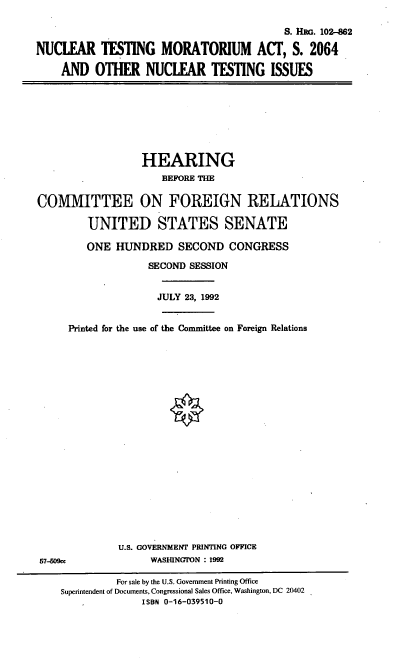 handle is hein.cbhear/ntmor0001 and id is 1 raw text is: S. HRG. 102-62
NUCLEAR TESTING MORATORIUM ACT, S. 2064
AND OTHER NUCLEAR TESTING ISSUES

HEARING
BEFORE THE
COMMITTEE ON FOREIGN RELATIONS
UNITED STATES SENATE
ONE HUNDRED SECOND CONGRESS
SECOND SESSION
JULY 23, 1992
Printed for the use of the Committee on Foreign Relations

U.S. GOVERNMENT PRINTING OFFICE
WASHINGION : 1992

57-509cc

For sale by the U.S. Government Printing Office
Superintendent of Documents, Congressional Sales Office, Washington, DC 20402
ISBN 0-16-039510-0


