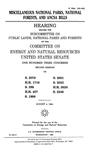 handle is hein.cbhear/ntprkntfr0001 and id is 1 raw text is: S. HRG. 103-942
MISCELLANEOUS NATIONAL PARKS, NATIONAL
FORESTS, AND ANCSA BILLS
HEARING
BEFORE THE
SUBCOMMITTEE ON
PUBLIC LANDS, NATIONAL PARKS AND FORESTS
OF THE
COMMITTEE ON
ENERGY AND NATURAL RESOURCES
UNITED STATES SENATE
ONE HUNDRED THIRD CONGRESS
SECOND SESSION
ON
S. 2078             S. 2001
H.R. 1716           S. 2033
S. 399              H.R. 2620
H.R. 457            S. 2249
S. 1998
AUGUST 4, 1994
Printed for the use of the
Committee on Energy and Natural Resources
U.S. GOVERNMENT PRINTING OFFICE
87-138 CC          WASHINGTON : 1995
For sale by the U.S. Government Printing Office
Superintendent of Documents, Congressional Sales Office, Washington, DC 20402
ISBN 0-16-046704-7


