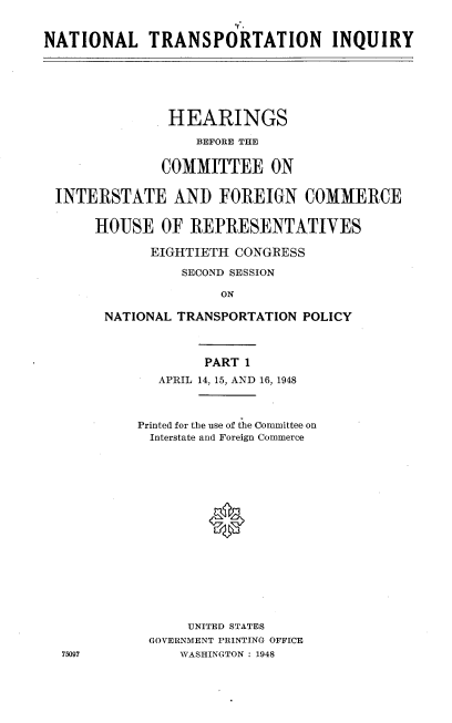 handle is hein.cbhear/ntri0001 and id is 1 raw text is: 
                       TA.
NATIONAL TRANSPORTATION INQUIRY


              HEARINGS
                 BEFORE THE

             COMMITTEE ON

INTERSTATE AND FOREIGN COMMERCE

     HOUSE OF REPRESENTATIVES

            EIGHTIETH CONGRESS

               SECOND SESSION

                    ON

      NATIONAL TRANSPORTATION POLICY


        PART 1
   APRIL 14, 15, AND 16, 1948



Printed for the use of the Committee on
Interstate and Foreign Commerce








         0







      UNITED STATES
 GOVERNMENT PRINTING OFFICE
     WASHINGTON : 1948


75097



