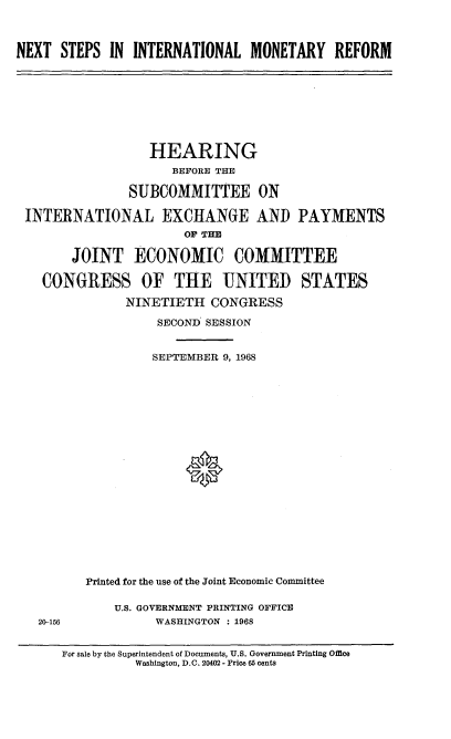 handle is hein.cbhear/ntspilmrf0001 and id is 1 raw text is: 



NEXT  STEPS  IN INTERNATIONAL   MONETARY   REFORM


                 HEARING
                    BEFORE THE

              SUBCOMMITTEE ON

INTERNATIONAL EXCHANGE AND PAYMENTS
                      OF THE

      JOINT ECONOMIC COMMITTEE

  CONGRESS OF THE UNITED STATES

              NINETIETH  CONGRESS

                  SECOND SESSION


                  SEPTEMBER 9, 1968




















        Printed for the use of the Joint Economic Committee


20-156


U.S. GOVERNMENT PRINTING OFFICE
      WASHINGTON : 1968


For sale by the Superintendent of Documents, U.S. Government Printing Office
          Washington, D.C. 20402 - Price 65 cents


