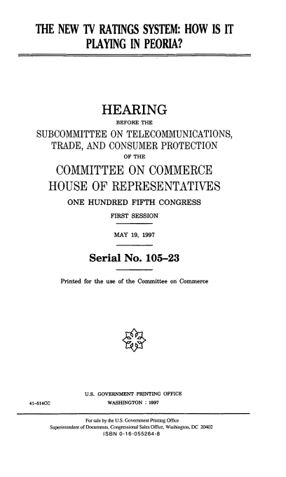 handle is hein.cbhear/ntvrs0001 and id is 1 raw text is: THE NEW TV RATINGS SYSTEM: HOW IS IT
PLAYING IN PEORIA?

HEARING
BEFORE THE
SUBCOMMITTEE ON TELECOMMUNICATIONS,
TRADE, AND CONSUMER PROTECTION
OF THE
COMMITTEE ON COMMERCE
HOUSE OF REPRESENTATIVES
ONE HUNDRED FIFTH CONGRESS
FIRST SESSION
MAY 19, 1997

Serial No. 105-23
Printed for the use of the Committee on Commerce

U.S. GOVERNMENT PRINTING OFFICE
WASHINGTON : 1997

41-514CC

For sale by the U.S. Government Printing Office
Superintendent of Documents, Congressional Sales Office, Washington, DC 20402
ISBN 0-16-055264-8


