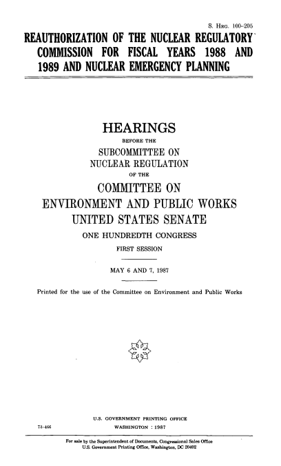 handle is hein.cbhear/nucregempl0001 and id is 1 raw text is: REAUTHORIZATION OF
COMMISSION FOR
1989 AND NUCLEAR

S. HRG. 100-205
THE NUCLEAR REGULATORY
FISCAL YEARS 1988 AND
EMERGENCY PLANNING

HEARINGS
BEFORE THE
SUBCOMMITTEE ON
NUCLEAR REGULATION
OF THE
COMMITTEE ON
ENVIRONMENT AND PUBLIC WORKS
UNITED STATES SENATE
ONE HUNDREDTH CONGRESS
FIRST SESSION
MAY 6 AND 7, 1987
Printed for the use of the Committee on Environment and Public Works

U.S. GOVERNMENT PRINTING OFFICE
WASHINGTON : 1987

73-466

For sale by the Superintendent of Documents, Congressional Sales Office
U.S. Government Printing Office, Washington, DC 20402


